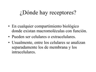 ¿Dónde hay receptores? En cualquier compartimiento biológico donde existan macromoléculas con función. Pueden ser celulares o extracelulares. Usualmente, entre los celulares se analizan separadamente los de membrana y los intracelulares. 