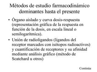 Métodos de estudio farmacodinámico dominantes hasta el presente Órgano aislado y curva dosis-respuesta (representación gráfica de la respuesta en función de la dosis, en escala lineal o semilogarítmica). Unión de radioligandos (ligandos del receptor marcados con isótopos radioactivos) y cuantificación de receptores y su afinidad mediante análisis gráfico (método de Scatchard u otros) Continúa 