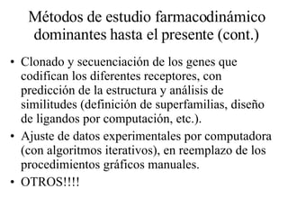 Métodos de estudio farmacodinámico dominantes hasta el presente (cont.) Clonado y secuenciación de los genes que codifican los diferentes receptores, con predicción de la estructura y análisis de similitudes (definición de superfamilias, diseño de ligandos por computación, etc.). Ajuste de datos experimentales por computadora (con algoritmos iterativos), en reemplazo de los procedimientos gráficos manuales. OTROS!!!! 