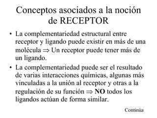 Conceptos asociados a la noción de RECEPTOR La complementariedad estructural entre receptor y ligando puede existir en más de una molécula    Un receptor puede tener más de un ligando. La complementariedad puede ser el resultado de varias interacciones químicas, algunas más vinculadas a la unión al receptor y otras a la regulación de su función     NO  todos los ligandos actúan de forma similar. Continúa 