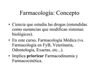 Farmacología: Concepto Ciencia que estudia las drogas (entendidas como sustancias que modifican sistemas biológicos). En este curso, Farmacología Médica (vs. Farmacología en FyB, Veterinaria, Odontología, Exactas, etc...). Implica  priorizar  Farmacodinamia y Farmacocinética. 
