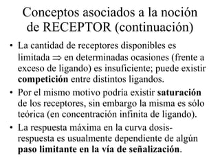 Conceptos asociados a la noción de RECEPTOR (continuación) La cantidad de receptores disponibles es limitada    en determinadas ocasiones (frente a exceso de ligando) es insuficiente; puede existir  competición  entre distintos ligandos. Por el mismo motivo podría existir  saturación  de los receptores, sin embargo la misma es sólo teórica (en concentración infinita de ligando).  La respuesta máxima en la curva dosis-respuesta es usualmente dependiente de algún  paso limitante en la vía de señalización . 
