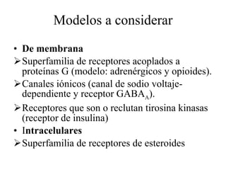 Modelos a considerar De membrana Superfamilia de receptores acoplados a proteínas G (modelo: adrenérgicos y opioides). Canales iónicos (canal de sodio voltaje-dependiente y receptor GABA A ). Receptores que son o reclutan tirosina kinasas (receptor de insulina) I ntracelulares Superfamilia de receptores de esteroides 