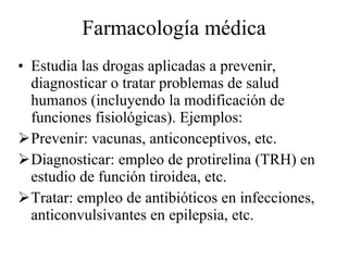 Farmacología médica Estudia las drogas aplicadas a prevenir, diagnosticar o tratar problemas de salud humanos (incluyendo la modificación de funciones fisiológicas). Ejemplos: Prevenir: vacunas, anticonceptivos, etc. Diagnosticar: empleo de protirelina (TRH) en estudio de función tiroidea, etc. Tratar: empleo de antibióticos en infecciones, anticonvulsivantes en epilepsia, etc. 