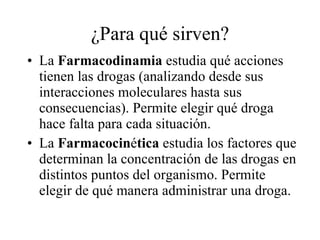 ¿Para qué sirven? La  Farmacodinamia  estudia qué acciones tienen las drogas (analizando desde sus interacciones moleculares hasta sus consecuencias). Permite elegir qué droga hace falta para cada situación. La  Farmacocin é tica  estudia los factores que determinan la concentración de las drogas en distintos puntos del organismo. Permite elegir de qué manera administrar una droga. 
