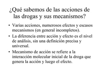 ¿Qué sabemos de las acciones de las drogas y sus mecanismos? Varias acciones, numerosos efectos y escasos mecanismos (en general incompletos). La diferencia entre acción y efecto es el nivel de análisis, sin una definición precisa y universal. Mecanismo de acción se refiere a la interacción molecular inicial de la droga que genera la acción y luego el efecto. 