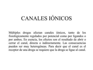 CANALES I ÓNICOS Múltiples drogas afectan canales iónicos, tanto de los fisiológicamente regulados por potencial como por ligandos o por ambos. En esencia, los efectos son el resultado de abrir o cerrar el canal, directa o indirectamente. Las consecuencias pueden ser muy heterogéneas. Para decir que el canal es el receptor de una droga se requiere que la droga se ligue al canal. 