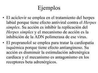 Ejemplos El aciclovir se emplea en el tratamiento del herpes labial porque tiene efecto antiviral contra el  Herpes simplex . Su acción es inhibir la replicación del  Herpes simplex  y el mecanismo de acción es la inhibición de la ADN polimerasa de ese virus. El propranolol se emplea para tratar la cardiopatía isquémica porque tiene efecto antianginoso. Su acción es disminuir la estimulación adrenérgica cardíaca y el mecanismo es antagonismo en los receptores beta adrenérgicos. 