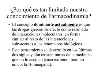 ¿Por qué es tan limitado nuestro conocimiento de Farmacodinamia? El concepto  dominante  actualmente   es que las drogas ejercen su efecto como resultado de interacciones moleculares, en forma similar al resto de las interacciones subyacentes a los fenómenos biológicos. Este pensamiento se desarrolló en los últimos dos siglos y aún existen ramas de la medicina que no lo aceptan (caso extremo, pero no único: la Homeopatía). 