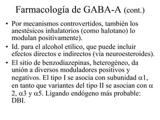 Farmacología de GABA-A  (cont.) Por mecanismos controvertidos, también los anestésicos inhalatorios (como halotano) lo modulan positivamente). Id. para el alcohol etílico, que puede incluir efectos directos e indirectos (vía neuroesteroides). El sitio de benzodiazepinas, heterogéneo, da unión a diversos moduladores positivos y negativos. El tipo I se asocia con subunidad   1, en tanto que variantes del tipo II se asocian con   2,   3 y   5. Ligando endógeno más probable: DBI. 