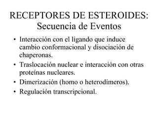 RECEPTORES DE ESTEROIDES: Secuencia de Eventos Interacción con el ligando que induce cambio conformacional y disociación de chaperonas. Traslocación nuclear e interacción con otras proteínas nucleares. Dimerización (homo o heterodímeros). Regulación transcripcional. 