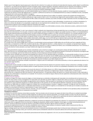 Debido a que el tracto digestivo requiere grasas para la absorción de la vitamina E, los sujetos con síndromes de mala absorción de grasas, pueden adquirir una deficiencia
en vitamina E. Los síntomas de esta deficiencia incluyen neuropatía, ataxia, miopatía esquelética, retinopatía y deficiencias de las respuestas inmunológicas. En algunos
pacientes con enfermedad de Crohn, fibrosis quística o con disfunción biliar puede ser difícil o imposible la absorción de vitamina, siendo entonces necesaria la
administración de formas solubles de vitamina E (como el succinato de tocoferilo-polietilenglicol-1000)
Los pacientes con abetalipoproteinemia, una enfermedad hereditaria que se traduce en una mala absorción de grasas, pueden ser necesarias grandes cantidades de
suplementos de vitamina D (hasta 100 mg/kg de peso o 5-10 g/día. La deficiencia de vitamina E en la abetalipoproteinemia se traduce en debilidad muscular, neuropatías
y degeneración de la retina que puede conducir a la ceguera.
Una enfermedad rara de carácter congénito es la AVED (Ataxia y deficiencia de vitamina E) que se debe a la mutación o ausencia de la proteína de transporte del a-
tocoferol, una proteína de 278 aminoácidos codificada por un gen situado en 8q13.1-q13.3. Se caracteriza por degeneración espinocerebelar, ataxia y areflexia que se
desarrolla a partir de los 13 años. La administración de 400 a 1200 UI de vitamina E mantiene unos niveles normales en sangre mejorando la función neurológica de estos
pacientes.
Mucho se ha escrito acerca del potencial de la vitamina E para promover la salud y para prevenir y tratar enfermedades, en particular por sus efectos antioxidantes. En
efecto en las últimas dos décadas se ha comprobado un papel cada vez más importante de los radicales libres en la inflamación, agregación plaquetaria, cáncer y
envejecimiento en general y de los productos capaces de neutralizar estos efectos.
En el caso de la vitamina E, existe una evidencia bastante consistente de su papel en las enfermedades coronarias, cáncer, alteraciones oculares, y declive de la función
cognitiva
Enfermedad coronaria:
Son muy numerosos los estudios "in vitro" que la vitamina E inhibe la oxidación de las lipoproteínas de baja densidad (LDLs) que se considera como el primer paso para el
desarrollo de la arteriosclerosis. Por otra parte, la vitamina E puede ayudar a prevenir la formación de coagulo's que pueden ocasionar un infarto o un tromboembolismo.
Varios estudios observacionales han permitido asociar una menor incidencia de ataques cardíacos a un mayor consumo de vitamina E. En un estudio realizado en unas
90.000 enfermeras, se observó una incidencia de enfermedades coronarias un 30-40% menor en aquellas que consumían suplementos de vitamina E. En otro estudio
realizado en Finlandia en más de 5100 sujetos a lo largo de 14 años, el consumo de vitamina E estuvo igualmente asociado a un menor número de muertes con
enfermedad coronaria. Sin embargo en otros estudios, aleatorizados y doble ciego, no se ha confirmado que la vitamina D ejerza protección alguna frente a los ictus e
infartos. Así, en el estudio HOPE (Heart Outcomes Prevention Evaluation) en 10.000 pacientes que consumieron 400 IU/día durante 4.5 años, no se observaron diferencias
significativos con los que fueron tratados con placebo.
En el estudio clínico más reciente (2008) sobre la vitamina E y la enfermedad coronaria participaron 15.000 médicos de unos 50 años que fueron asignados de forma
aleatorizada a un tratamiento con 400 UI de a-tocoferol cada dos días, a 500 mg/día de vitamina C, a ambas vitaminas C y E y a placebo. Los 4 grupos fueron seguidos
durante un total de 8 años, son que se observase ningún efectos de las vitaminas E y C sobre la incidencia de infartos, ictus o mortalidad cardiovascular. Por el contrario, el
consumo de vitamina E estuvo asociado a una mayor incidencia de riesgo de ictus hemorrágico
Cáncer:
Es un hecho generalmente aceptado que los nutrientes antioxidantes como la vitamina E protegen a los constituyentes celulares del daño producido por los radicales
libres, daño que de no ser neutralizado puede contribuir al desarrollo del cáncer. La vitamina E puede igualmente bloquear la formación de nitrosaminas cancerígenas que
se forman en el estómago a partir de los nitritos de los alimentos al mismo tiempo que estimula la función inmunitaria.
Los estudios clínicos realizados para comprobar esta propiedad de la vitamina E no han aportado evidencias concluyentes. En varios grandes estudios en los que se intentó
relacionar un mayor consumo de vitamina E con un menor incidencia del cáncer de mama (en más de 18.000 mujeres) y de próstata (en mas de 29.000 hombres), el
consumo de 400 IU/día de vitamina E no aportó a los sujetos ningún beneficio en particular con la excepción de los fumadores: el consumo de 400 UI/día o más vitamina E
estuvo asociado a una reducción del 71% del cáncer de próstata en pacientes fumadores o que habían dejado de fumar.
Otros muchos estudios han producido resultados inconsistentes. En algunos casos se ha observado un cierto efecto preventivo, en otros los suplementos de vitamina E no
han aportado ningún beneficio
Alteraciones oculares :
La degeneración macular asociada a la edad y las cataratas son la causa más frecuente de ceguera en las personas mayores. Aunque se desconoce su etiología, se acepta
que los efectos acumulativos del estrés oxidativo podrían un papel importante y, por tanto, que los nutrientes con propiedades antioxidantes como la vitamina E podrían
prevenir estas patologías
Varios estudios prospectivos han mostrado que el consumo de vitamina E (> 30 UI/día) reducen en un 20% el riesgo de desarrollar degeneración macular. En el estudio
AREDS ( Age-Related Eye Disease Study), un amplio estudio clínico aleatorizado en pacientes con degeneración macular en estadio precoz, se observó que la
administración de un suplemento de 400 UI de vitamina E, 500 mg de vitamina C, 15 mg de beta-caroteno, 80 mg de cinc y 2 mg de cobre durante 6.3 años ralentizaba la
progresión de la enfermedad en comparación con el placebo. Por el contrario, no se observó ninguna influencia de este suplemento multicomponente sobre el desarrollo
y progresión de las cataratas.
Declive de la función cognitiva:
El cerebro es el órgano con mayor consumo de oxígeno, al mismo tiempo que su contenido en ácido grasos poli-insaturados en las membranas de las neuronas es muy
elevado. Por estos motivos muchos investigadores han especulado acerca del daño que podrían infligir los radicales libres sobre las neuronas y si este daño acumulado no
sería el responsable de algunas enfermedades neurogenerativas como el Alzheimer, daño que podría ser neutralizado con la administración de antioxidantes. Además,
esta hipótesis ha sido inicialmente apoyada por un estudio aleatorizado en 341 pacientes con una enfermedad de Alzheimer moderada, que fueron asignados a un
tratamiento con 2000 UI/día de a-tocoferol, selegilina (un inhibidor de la monoaminooxidasa), a tocoferol + selegilina o a placebo. A lo largo de 2 años, los pacientes
tratados con vitamina E y selegilina (solos o combinados) experimentaron un menor deterioro cognitivo y la necesidad de ser internados que los tratados con placebo. Sin
embargo, los consumidores de vitamina E experimentaron un mayor número de caídas.
Por el contrario otros estudios en ancianos entre 65 y 102 años, a los que se añadió un suplemento de 600 UI/día de a-tocoferol no han aportado pruebas concluyentes de
que la vitamina E aporte beneficios en comparación con el placebo
Toxicidad de la vitamina E
La vitamina E es una de las vitaminas menos tóxicas conocidas. Tanto los animales como los humanos son capaces de tolerar hasta 100 veces la cantidad recomendada.
Sin embargo, en dosis muy altas, la vitamina E puede antagonizar los efectos de otras vitaminas liposolubles. Los animales tratados con dosis muy altas de vitamina E
muestran alteraciones de la mineralización ósea y del almacenamiento hepático de la vitamina A. El abuso de los suplementos de vitamina E puede producir hemorragias,
y se ha observado una tendencia al desarrollo de ictus hemorrágico en pacientes tratados con 50 mg/día durante 6 años.
INTERACCIONES
La vitamina E puede inhibir la agregación plaquetaria y antagonizar los factores de coagulación que dependen de la vitamina K. En consecuencia las medicaciones que se
utilizan para evitar la coagulación (como las cumarinas) o la agregación plaquetaria, pueden producir sangrado o hemorragias si se utilizan concomitantemente con
vitamina E. Aunque se desconocen las dosis de vitamina E que pueden ocasionar este efecto, algunos autores las estiman en > 400 IU/día
El consumo de suplementos de vitamina E y de otros antioxidantes como el selenio, el beta-caroteno o la vitamina C pueden inhibir el aumento de los HDLs, las
lipoproteínas más cardioprotectoras, en los pacientes tratados con estatinas o niacina.
Algunos oncólogos opinan que el consumo de antioxidantes durante un tratamiento quimioterápico puede reducir la eficacia de estas medicaciones al inhibir el daño
oxidativo a las células cancerosas. Otros, por el contrario, estiman que los antioxidantes reducirían las reacciones adversas de los fármacos antitumorales
Mecanismo de acción
Factor procoagulante. Relacionada con carboxilación postranslacional de factores de coagulación II, VII, IX y X, así como de inhibidores de coagulación proteína C y
proteína S.
 