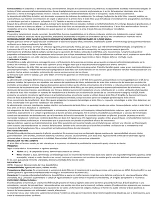 Farmacocinética: el ácido fólico se administra oral y parenteralmente. Después de la administración oral, el fármaco es rápidamente absorbido en el intestino delgado. En
la dieta, el folato se encuentra fundamentalmente en forma de poliglutamato que se convierte en glutamato por la acción de las enzimas intestinales antes de su
absorción. La forma de monoglutamato es entonces reducida y metilada a metiltetrahidrofolato durante el transporte a través de la mucosa intestinal.
La absorción del ácido fólico de la dieta está disminuída en presencia de síndromes de malabsorción. Sin embargo, la absorción de ácido fólico comercial, sintético, no
queda afectada. Las máximas concentraciones en sangre se observan en la primera hora. El ácido fólico y sus derivados se unen extensamente a las proteínas plasmáticas
y se distribuyen por todo el organismo, incluyendo el LCR. También se excreta en la leche materna.
Después de la administración de dosis pequeñas, la mayor parte del ácido fólico es reducido y metilado a metiltetrahidrofolato. Sin embargo, después de grandes dosis, el
fármaco aparece en el plasma sin alterar. Las formas activas del ácido fólico son recuperadas por reabsorción enterohepática. El ácido fólico es eliminado en forma de
metabolitos en la orina. Después de grandes dosis puede aparecer sin metabolizar en la orina. El ácido fólico es eliminado por hemodiálisis
INDICACIONES
Prevención y tratamiento de estados carenciales de ácido fólico: Anemias megaloblásticas, en la infancia, embarazo, síndrome de malabsorción, esprue tropical.
Profilaxis de defectos en el tubo neural (espina bífida, anencefalia, encefalocele) en mujeres con antecedentes de hijo o feto con deficiencias en el tubo neural.
RECOMENDACIONES SOBRE EL USO DE ACIDO FOLICO COMO SUPLEMENTO PARA PREVENIR DAÑOS EN EL TUBO NEURAL:
Mujeres que hayan tenido un hijo (o feto) con un defecto en el tubo neural (espina bífida, anencefalia, encefalocele) pueden prevenir el riesgo para siguientes embarazos
recibiendo en su dieta un suplemento de ácido fólico.
En estos casos se recomienda planificar un embarazo siguiente, previa consulta médica, para que, a menos que esté formalmente contraindicado, se le prescriba un
tratamiento de 4-10 mg al día de ácido fólico por vía oral durante cuatro semanas antes de la concepción y los tres primeros meses de gestación.
Este tratamiento profiláctico deberá realizarse siempre bajo la supervisión del médico y utilizando el ácido fólico como monofármaco, nunca formando parte de
preparados multivitamínicos. No se hace extensivo en los casos en que no haya antecedentes de hijo (o feto) con deficiencias en el tubo neural, mujeres con espina bífida
o que estén en tratamiento con ácido valproico, ni tampoco a parientes de mujeres que hayan tenido un hijo (o feto) con defectos en el tubo neural.
CONTRAINDICACIONES
El ácido fólico no debe administrarse como agente único en el tratamiento de las anemias perniciosas, ya que pueden enmascararse los síntomas originados por la
carencia de vitamina B-2. Deben evitarse dosis superiores a los 0.4 mg/día hasta que se haya descartado el diagnóstico de anemia perniciosa.
Muchas formulaciones de ácido fólico para uso parenteral contienen alcohol bencílico como preservativo. El alcolhol bencílico puede cuasar graves reacciones alérgicas en
personas hipersensibles. También deben evitarse los preparados de ácido fólico con alcohol bencílico en los neonatos ya que el alcohol bencílico ha sido asociado con una
condición fatal de acidosis metabólica y disfunción del sistema nervioso central y de los riñones.
La forma oral suele contener lactosa y, por tanto deben prevenirse los pacientes con intolerancia a este azúcar
INTERACCIONES
La administración prolongada de fenitoína ocasiona una deficiencia en ácido fólico en el 27-91% de los pacientes, produciéndose anemia megaloblástica en el 1% de los
pacientes tratados. Se supone que esto es debido a un aumento del catabolismo del folato, malabsorción del ácido fólico o destrucción del mismo por una inducción
enzimática provocada por la fenitoína. Algunas observaciones parecen indicar que los efectos anticonvulsivos de la fenitoína se reducen parcialmente como resultado de
la disminución de las concentraciones de ácido fólico. La administración de ácido fólico, por otra parte, ocasiona un aumento del metabolismo de la fenitoína y una
disminución de las concentraciones plasmáticas de este fármaco, debido al aumento del metabolismo y la una redistribución en el cerebro y el líquido cefalorraquídeo
La adición de ácido fólico resulta en un aumento del metabolismo de la fenitoína con una disminución paralela de sus concentracione en sangre y en el LCR. Puede
producirse un aumento clínicamente significativo en la actividad convulsiva, en particular cuando se utilizan dosis de ácido fólico 4 mg/día. Se desconoce el impacto
clínico de dosis de ácido fólico de 1mg/día o menos sobre la epilepsia contralada, aunque esta dosis parece ser aceptable para la mayoría de los clínicos
El uso concomitante de cloramfenicol y ácido fólico puede antagonizar la respuesta hematológica al ácido fólico. La respuesta hematológica al ácido fólico deberá ser, por
tanto, monitorizada en los pacientes tratados con este antibiótico.
La administración crónica de colestiramina pueden interferir con la absorción del ácido fólico. Los pacientes tratados con ambos fármacos deberán recibir el ácido fólico 1
hora antes o 4-6 horas después de la colestiramina.
Los antagonistas del ácido fólico como el metotrexato, la pirimetamina, el triamterene o el trimetoprim, inhiben la dihidrofolato reductasa y por lo tanto la acción del
ácido fólico, especialmente si se utilizan en grandes dosis o durante períodos prolongados. Por el contrario, el ácido fólico puede reducir la toxicidad del metotrexato
cuando este se administra en dosis adecuadas para el tratamiento de la artritis reumatoide. En un estudio controlado por placebo, grupos de pacientes con artritis
reumatoide tratados con metotrexato recibieron ácido fólico en dosis de 5 mg/semana, 27.5 mg/semana o placebo. Ambos grupos tratados con el ácido fólico mostraron
menos efectos tóxicos producidos por el metotrexato que el grupo tratado con placebo sin pérdida de eficacia del metotrexato.
Algunas evidencias sugieren que la administración de ácido fólico a pacientes con leucemia tratados con pirimetamina para combatir una infección por Pneumocystis
carinii ocasiona una exacerbación de los síntomas de la leucemia. También se ha comunicado que el ácido fólico interfiere con la acción de la pirimetamina en el
tratamiento de la toxoplasmosis. No se conocen bien las implicaciones clínicas de esta interacción
EFECTOS SECUNDARIOS
El ácido fólico está prácticamente exento de efectos secundarios. En ocasiones muy raras se observado algunas reacciones de hipersensibilidad así como efectos
gastrointestinales como anorexia, distensión abdominal, flatulencia y naúsea. Ocasionalmente, y con dosis de 15 mg/dia durante un mes se han observado algunos
síntomas sobre el sistema nervioso central: irritabilidad, hiperactividad, dificultad en concentrase y depresión
INTOXICACION Y SU TRATAMIENTO
EL ácido fólico en las dosis usuales, es bien tolerado por el organismo, no cabiendo la posibilidad de intoxicación aguda, crónica o accidental.
POSOLOGIA
Según criterio médico. Se recomienda la siguiente posología:
 Adultos: de 2 a 4 comprimidos diarios, administrados antes de las comidas.
 Niños: Mitad de la dosis, administrada con el estómago vacío. Se recomienda mantener estas dosis hasta obtener una respuesta hemopoyética positiva, siendo
aconsejable, una vez el cuadro hemático sea normal, continuar el tratamiento con una «dosis de sostén» igual a una mitad de la dosis tomada anteriormente.
En los casos que parezca inminente una recaída, debe ser aumentada dicha dosis de sostén.
PRESENTACION:
ACFOL: Envase con 25 comprimidos de 5 mg de ácido fólico
Incompatibilidades: Agentes reductores, metales pesados.
Precauciones y Advertencias: No se recomienda el uso único de ácido fólico en el tratamiento de la anemia perniciosa u otras anemias por déficit de vitamina B12, ya que
pueden aparecer o agravarse las manifestaciones neurológicas de la deficiencia de vitamina B12.
Comentario: En mujeres embarazadas la deficiencia de ácido fólico se asocia con malformaciones congénitas como defectos en el cierre del tubo neural (espina bífida,
anencefalia, etc.). Como dosis suplementaria se utiliza 0,4 mg/día dividido en cuatro tomas en mujeres sin antecedentes, y 4-5 mg/día para prevenir la recurrencia.
PROPIEDADES FARMACOLOGICAS
El ácido ascórbico o vitamina C, es una vitamina hidrosoluble presente en frutas y vegetales tales como los cítricos y las verduras frescas. El ácido ascórbico es una
antioxidante y captador de radicales libres y es considerado en este sentido más eficaz que la vitamina E o el beta-caroteno. El ácido ascórbico es esencial para mantener
la integridad del organismo, en especial para la reparación de los tejidos y la formación de colágeno. Dado que el hombre no puede sintetizar el ácido ascórbico, la
carencia del mismo ocasiona una enfermedad carencial, el escorbuto.
La vitamina C se usa sobre todo como suplemento nutricional. También se utiliza para el tratamiento de la metahemoglobinemia idiopática y, con la desferoxamina, para
tratar la intoxicación crónica por hierro.
 