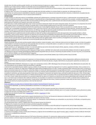 Grandes dosis de ácido ascórbico pueden interferir con las determinaciones de glucosa en sangre cuando se utiliza el método de la glucosa-oxidasa. Los pacientes
diabéticos que reciban vitamina C deben ser advertidos acerca de la posibilidad de falsos positivos.
Como el ácido ascórbico puede aumentar el riesgo de una toxicidad por hierro en pacientes con hemocromatosis, estos pacientes deberán limitar su ingesta de vitamina a
no más de 500 mg/día
En algunos casos, muy raros, se ha asociado la ingesta de grandes dosis de ácido ascórbico on arritmias fatales en pacientes con sobrecargas de hierro.
Los pacientes con anemias (anemia sideroblástica, talasemia, etc) pueden mostrar una reducción de la absorción de hierro durante un tratamiento con grades dosis de
ácido ascórbico, pudiendo aparecer crisis en casos de anemia falciforme.
INTERACCIONES
El ácido ascórbico se utiliza para mejorar las propiedades quelantes de la desferoxamina y aumentar la excreción de hierro. La administración concomitante de ácido
ascórbico y desferoxamina puede, sin embargo, aumentar la toxicidad del hierro y descompensación cardíaca, en particular en los ancianos. La evidencia sugiere que estos
efectos tienen lugar cuando se administran dosis de ácido ascórbico de 500 mg al dìa o más. La administración de la dosis de ácido ascórbico 1-2 horas después de la
desferoxamina es suficiente, por lo general, para evitar esta reacción
En grandes dosis, el ácido ascórbio puede bajar el pH urinario causando la reabsorción tubular de muchos compuestos ácidos. Por el contrario, los compuestos de carácter
básico pueden mostrar una reabsorción reducida. En grandes dosis, el ácido ascórbico puede acelerar la excreción renal de la mexiletina.
La absorción del hierro no-heme (fundamentalmente de las plantas) por el tracto digestivo depende de que el hierro se encuentre en su estado reducido. El ácido
ascórbico, por su propiedades antioxidantes mantiene el hierro como hierro ferroso y, por lo tanto aumenta la absorción de este elemento, aumento que puede llegar a
ser del 10% y que ocurre con grandes dosis de vitamina C, de 500 mg o más. Algunos pacientes pueden beneficiarse de este efecto, recibiendo una dosis de acido
ascórbico con el suplemento de hierro en forma de sales ferrosas o de complejos de hierro-polisácaridos.
Se ha observado que la coadministración de ácido ascórbico en dosis de 2 g reduce substancialmente las AUCs del propranolol, disminuyendo también su efecto
bradicárdico. Como al mismo tiempo se observó una reducción en la excreción de los metabolitos del propranolol se ha postulado que el ácido ascórbico reduce la
biodisponibilidad del beta-bloqueante. Hasta que se disponga de una mayor información, los clínicos debe ser advertidos acerca de esta interacción.
Existen informes que describen que grandes dosis de ácido ascórbico (más de 5 g/dia) pueden reducir los efectos anticoagulantes de la warfarina. No obstante, no parecen
necesarias intervenciones clínicas a menos que se consuman grandes dosis de ácido ascórbico.
REACIONES ADVERSAS
Después de grandes dosis de ácido ascórbico pueden producirse piedras renales de oxalato, urato o cistina por obstrucción de los túbulos renales, con dolor de espalda o
costovertebral. En el 5% de los pacientes que toman grandes dosis de vitamina C se desarrolla oxaluria. Los sujetos con mayores riesgos son los que tienen insuficiencia
renal, historia de nefrolitiasis o se encuentran bajo hemodiálisis.
El ácido ascórbico es, por regla general, no tóxico. Las reacciones adversas que se han comunicado incluyen sofocos, jaquecas, naúseas y vómitos y calambres
abdominales. La diarrea es el resultado de dosis superiores a 1 g/día.
Después de su administración intravenosa pueden observarse vértigo, mareos o debilidad. Se ha observado anemia hemolitica debida a hemolisis en algunos pacientes
con deficiencia en glucosa 6-fosfato deshidrogenasa (G6PD) después de grandes dosis por vìa oral o intravenosa de ácido ascórbico. En casos muy raros, se ha producido
anemia falciforme debido a una disminución del pH sanguíneo.
El consumo excesivo de chicles conteniendo ácido ascórbico puede ocasionar caries dentales debido a que el ácido ascórbico ataca al esmalte.
PRESENTACIONES
REDOXON
PRECAUCIONES: Adminístrese con precaución a pacientes con hemocromatosis, anemia sideroblástica, talasemia, anemia drepanocítica y deficiencia eritrocítica de la
G6PD. No administrar dosis altas durante el embarazo. Antecedentes de formación de cálculos o de gota. Adminístrese con precaución a pacientes con oxaluria o con
malaria.
RECOMENDACIONES GENERALES: Almacenar en un lugar seco a temperatura menor a 30ºC. Manténgase fuera del alcance de los niños. Medicamento de venta libre. No
usar este producto una vez pasada la fecha de vencimiento o caducidad.
a vitamina D es liposoluble (vitamina soluble en grasas y aceites), la cual desarrolla un papel muy importante en el control y regulación del Calcio. Inicia su síntesis en la
piel por medio de la radiación UV, llega hasta el hígado para luego activarse biológicamente en el riñón. Cuando se presentan bajos niveles de Calcio sérico, la vitamina D
actúa aumentando la absorción en el intestino, ya que ésta induce a la síntesis del calbindeno (proteína transportadora de Calcio), a su vez la hormona paratiroidea (PTH)
disminuye la excreción del calcio en el riñón; la vitamina D y la PTH, en conjunto actúan aumentando la resorción ósea. Cuando se presentan altos niveles de Calcio sérico,
se produce la calcitonina, que actúa disminuyendo el Calcio sérico al bloquear el mecanismo de resorción ósea y estimular la salida del calcio por el riñón. Al tener bajos
niveles de vitamina D, la absorción del Calcio en el intestino disminuye por lo tanto se aumenta la PTH, la cual desmineraliza los huesos y disminuye la excreción del calcio
en el riñón. Al tener niveles altos de vitamina D, se aumenta la absorción de calcio en el intestino y la resorción en los huesos produciéndose altos niveles de calcio sérico
que a su vez hacen que se produzcan altos niveles de calcitonina, la cual produce un aumento en la excreción de calcio en el riñón. La relación entre la vitamina D y el
calcio se puede resumir en cuatro casos particulares: Cuando existen niveles bajos de calcio sérico, Cuando se presentan niveles altos de calcio sérico, Cuando existe un
bajo nivel de vitamina D y Cuando se presenta un alto nivel de vitamina D.
Vitamina D
Enviar esta página a un amigo Share on facebook Share on twitter Favorito/Compartir Versión para imprimir
Es una vitamina liposoluble. Las vitaminas liposolubles se almacenan en el tejido graso del cuerpo.
Funciones
La vitamina D ayuda al cuerpo a absorber el calcio. El calcio y el fósforo son dos minerales esenciales para la formación normal de los huesos.
Durante toda la niñez, el cuerpo utiliza estos minerales para producir huesos. Si usted no obtiene suficiente calcio o si el cuerpo no absorbe el calcio suficiente de la dieta,
la producción de hueso y los tejidos óseos pueden sufrir.
La deficiencia de vitamina D puede llevar a osteoporosis en adultos o raquitismo en niños.
Fuentes alimenticias
El cuerpo produce la vitamina D cuando la piel se expone directamente al sol. Por eso, con frecuencia se denomina la vitamina de la "luz del sol". La mayoría de las
personas satisfacen al menos algunas de sus necesidades de vitamina D de esta manera.
Muy pocos alimentos contienen vitamina D de manera natural. En consecuencia, muchos alimentos son enriquecidos con esta vitamina. Fortificado o enriquecido quiere
decir que al alimento se le han agregado las vitaminas.
Los pescados grasos (atún, salmón y caballa) están entre las mejores fuentes de vitamina D.
El hígado de res, el queso y las yemas de los huevos suministran pequeñas cantidades.
Los champiñones proporcionan algo de vitamina D. El contenido de vitamina D también se está reforzando por la exposición de ciertos hongos disponibles
comercialmente a la luz ultravioleta.
La mayor parte de la leche en los Estados Unidos viene fortificada con 400 UI de vitamina D por cuarto. Debe tenerse en cuenta que los alimentos a base de leche, como el
queso y el helado, no suelen ser fortificados.
La vitamina D se le agrega a muchos cereales para el desayuno y a algunas marcas de bebidas de soya, jugo de naranja, yogur y margarina. Revise la tabla de información
nutricional en la etiqueta de los alimentos.
Suplementos
Puede ser muy difícil obtener suficiente vitamina D de fuentes alimentarias solamente. En consecuencia, algunas personas posiblemente necesiten tomar un suplemento
de esta vitamina. La vitamina D que se encuentra en los suplementos y alimentos enriquecidos viene en dos formas diferentes:
 