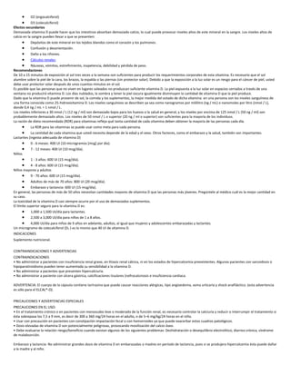  D2 (ergocalciferol)
 D3 (colecalciferol)
Efectos secundarios
Demasiada vitamina D puede hacer que los intestinos absorban demasiado calcio, lo cual puede provocar niveles altos de este mineral en la sangre. Los niveles altos de
calcio en la sangre pueden llevar a que se presenten:
 Depósitos de este mineral en los tejidos blandos como el corazón y los pulmones.
 Confusión y desorientación.
 Daño a los riñones.
 Cálculos renales.
 Náuseas, vómitos, estreñimiento, inapetencia, debilidad y pérdida de peso.
Recomendaciones
De 10 a 15 minutos de exposición al sol tres veces a la semana son suficientes para producir los requerimientos corporales de esta vitamina. Es necesario que el sol
alumbre sobre la piel de la cara, los brazos, la espalda o las piernas (sin protector solar). Debido a que la exposición a la luz solar es un riesgo para el cáncer de piel, usted
debe usar protector solar después de unos cuantos minutos en el sol.
Es posible que las personas que no viven en lugares soleados no produzcan suficiente vitamina D. La piel expuesta a la luz solar en espacios cerrados a través de una
ventana no producirá vitamina D. Los días nublados, la sombra y tener la piel oscura igualmente disminuyen la cantidad de vitamina D que la piel produce.
Dado que la vitamina D puede provenir de sol, la comida y los suplementos, la mejor medida del estado de dicha vitamina en una persona son los niveles sanguíneos de
una forma conocida como 25-hidroxivitamina D. Los niveles sanguíneos se describen ya sea como nanogramos por mililitro (ng / mL) o nanomoles por litro (nmol / L),
donde 0,4 ng / mL = 1 nmol / L.
Los niveles inferiores a 30 nmol / L (12 ng / ml) son demasiado bajos para los huesos o la salud en general, y los niveles por encima de 125 nmol / L (50 ng / ml) son
probablemente demasiado altos. Los niveles de 50 nmol / L o superior (20 ng / ml o superior) son suficientes para la mayoría de los individuos.
La ración de dieta recomendada (RDR) para vitaminas refleja qué tanta cantidad de cada vitamina deben obtener la mayoría de las personas cada día.
 La RDR para las vitaminas se puede usar como meta para cada persona.
 La cantidad de cada vitamina que usted necesita depende de la edad y el sexo. Otros factores, como el embarazo y la salud, también son importantes.
Lactantes (ingesta adecuada de vitamina D)
 0 - 6 meses: 400 UI (10 microgramos [mcg] por día).
 7 - 12 meses: 400 UI (10 mcg/día).
Niños
 1 - 3 años: 600 UI (15 mcg/día).
 4 - 8 años: 600 UI (15 mcg/día).
Niños mayores y adultos
 9 - 70 años: 600 UI (15 mcg/día).
 Adultos de más de 70 años: 800 UI (20 mcg/día).
 Embarazo y lactancia: 600 UI (15 mcg/día).
En general, las personas de más de 50 años necesitan cantidades mayores de vitamina D que las personas más jóvenes. Pregúntele al médico cuál es la mejor cantidad en
su caso.
La toxicidad de la vitamina D casi siempre ocurre por el uso de demasiados suplementos.
El límite superior seguro para la vitamina D es:
 1,000 a 1,500 UI/día para lactantes.
 2,500 a 3,000 UI/día para niños de 1 a 8 años.
 4,000 UI/día para niños de 9 años en adelante, adultos, al igual que mujeres y adolescentes embarazadas y lactantes.
Un microgramo de colecalciferol (D3 ) es lo mismo que 40 UI de vitamina D.
INDICACIONES
Suplemento nutricional.
CONTRAINDICACIONES Y ADVERTENCIAS
CONTRAINDICACIONES
• No administrar a pacientes con insuficiencia renal grave, en litiasis renal cálcica, ni en los estados de hipercalcemia preexistentes. Algunos pacientes con sarcoidosis o
hipoparatiroidismo pueden tener aumentada su sensibilidad a la vitamina D.
• No administrar a pacientes que presenten hipercalciuria.
• No administrar a paciente con úlcera gástrica, calcificaciones tisulares (nefrocalcinosis e insuficiencia cardiaca.
ADVERTENCIA: El cuerpo de la cápsula contiene tartrazina que puede causar reacciones alérgicas, tipo angioedema, asma urticaria y shock anafiláctico. (esta advertencia
es sólo para el ELCAL®-D).
PRECAUCIONES Y ADVERTENCIAS ESPECIALES
PRECAUCIONES EN EL USO:
• En el tratamiento crónico o en pacientes con menoscabo leve o moderado de la función renal, es necesario controlar la calciuria y reducir o interrumpir el tratamiento si
ésta sobrepasa los 7,5 a 9 mm, es decir de 300 a 360 mg/24 horas en el adulto, o de 5–6 mg/kg/24 horas en el niño.
• Usar con precaución en pacientes con constipación impactación fecal o con hemorroides ya que puede exacerbar estos cuadros patológicos.
• Dosis elevadas de vitamina D son potencialmente peligrosas, provocando movilización del calcio óseo.
• Debe evaluarse la relación riesgo/beneficio cuando existan algunos de los siguientes problemas: Deshidratación o desequilibrio electrolítico, diarrea crónica, síndrome
de malabsorción.
Embarazo y lactancia: No administrar grandes dosis de vitamina D en embarazadas o madres en período de lactancia, pues si se produjera hipercalcemia ésta puede dañar
a la madre y al niño.
 