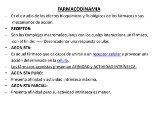 FARMACODINAMIA
- Es el estudio de los efectos bioquímicos y fisiológicos de los fármacos y sus
mecanismos de acción.
• RECEPTOR:
- Son los complejos macromoleculares con los cuales interacciona un fármaco,
con el fin de: ----- Desencadenar una respuesta celular.
• AGONISTA:
- Es aquel fármaco que es capaz de unirse a un receptor celular y provocar una
acción determinada en la célula.
- Los fármacos agonistas presentan AFINIDAD y ACTIVIDAD INTRÍNSECA.
• AGONISTA PURO:
- Presenta afinidad y actividad intrínseca máxima.
• AGONISTA PARCIAL:
- Presenta afinidad pero su actividad intrínseca es menor.
 