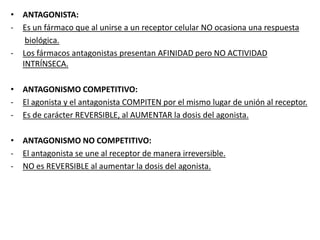 • ANTAGONISTA:
- Es un fármaco que al unirse a un receptor celular NO ocasiona una respuesta
biológica.
- Los fármacos antagonistas presentan AFINIDAD pero NO ACTIVIDAD
INTRÍNSECA.
• ANTAGONISMO COMPETITIVO:
- El agonista y el antagonista COMPITEN por el mismo lugar de unión al receptor.
- Es de carácter REVERSIBLE, al AUMENTAR la dosis del agonista.
• ANTAGONISMO NO COMPETITIVO:
- El antagonista se une al receptor de manera irreversible.
- NO es REVERSIBLE al aumentar la dosis del agonista.
 