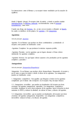 Las interacciones entre el fármaco y su receptor vienen modelados por la ecuación de
equilibrio:
donde L=ligando (droga), R=receptor (sitio de unión), y donde se pueden estudiar
matemáticamente la dinámica molecular con herramientas como el potencial
termodinámico, entre otros.
Cuando una droga, una hormona, etc., se une con un receptor, es llamado un ligando,
los cuales se clasifican en dos grupos, los agonistas y los antagonistas.
Agonistas
Artículo principal: Agonista
Agonista: Es un fármaco que produce un efecto combinándose y estimulando al
receptor, estos pueden ser clasificados como:
-Agonistas Completos: los que producen la máxima respuesta posible.
-Agonistas Parciales: son los agonistas que no logran alcanzar el Emax (efecto
máximo)de los agonistas completos.
-Agonistas Inversos: los que logran efectos opuestos a los producidos por los agonistas
completos y parciales.1
Antagonistas
Artículo principal: Antagonista (bioquímica)
Antagonista: Es un fármaco que produce efecto farmacológico bloqueando al receptor y
por lo tanto es capaz de reducir o abolir el efecto de los agonistas. Los antagonistas
pueden ser clasificados como:
1. Antagonistas competitivos: Son aquellos que bloquean el efecto de los agonistas
compitiendo por el mismo sitio de fijación en el receptor. Hay dos tipos básicos:
1.1.- Antagonistas reversibles: que pueden ser desplazados del receptor por dosis
crecientes del agonista (antagonismo superable). Los antagonistas competitivos
reversibles desplazan la curva dosis-respuesta de los agonistas hacia la derecha (es decir
aumentan la DE50 y reducen la afinidad) sin afectar la Emax y eficacia del agonista.
1.2. Antagonistas irreversibles: que no pueden ser desplazados del receptor por dosis
crecientes del agonista (antagonismo insuperable). Los antagonistas competitivos
irreversibles reducen la Emax y la eficacia del agonista.
 