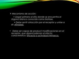  Mecanismo de acción:
• Llegar primero al sitio donde se encuentra el
órgano blanco conocido como biofase.
• Debe sentir atracción por el receptor y unirse a
él: Afinidad.
• Debe ser capaz de producir modificaciones en el
receptor, que desencadenan el efecto
característico: Eficacia o actividad intrínseca.
 