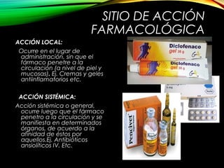 SITIO DE ACCIÓN
FARMACOLÓGICA
ACCIÓN LOCAL:
Ocurre en el lugar de
administración, sin que el
fármaco penetre a la
circulación (a nivel de piel y
mucosas). Ej. Cremas y geles
antiinflamatorios etc.
ACCIÓN SISTÉMICA:
Acción sistémica o general,
ocurre luego que el fármaco
penetro a la circulación y se
manifiesta en determinados
órganos, de acuerdo a la
afinidad de éstos por
aquellos.Ej. Antibióticos
ansiolíticos IV. Etc.
 