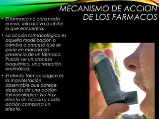 MECANISMO DE ACCION
DE LOS FARMACOS• El fármaco no crea nada
nuevo, sólo activa o inhibe
lo que encuentra.
• La acción farmacológica es
aquella modificación o
cambio o proceso que se
pone en marcha en
presencia de un fármaco.
Puede ser un proceso
bioquímico, una reacción
enzimática.
• El efecto farmacológico es
la manifestación
observable que parece
después de una acción
farmacológica. No hay
efecto sin acción y cada
acción comporta un
efecto.
 