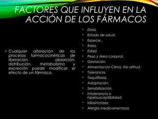 FACTORES QUE INFLUYEN EN LA
ACCIÓN DE LOS FÁRMACOS
o Cualquier alteración de los
procesos farmacocinéticas de
liberación, absorción,
distribución, metabolismo y
excreción puede modificar el
efecto de un fármaco.
 Dosis.
 Estado de salud.
 Especie.
 Raza.
 Edad.
 Peso y área corporal.
 Gestación.
 Alimentación Clima, frio altitud.
 Tolerancia.
 Taquifilaxia.
 Adaptación.
 Sensibilización.
 Intolerancia o
hipersusceptibilidad.
 Idiosincrasia.
 Alergia medicamentosa.
 