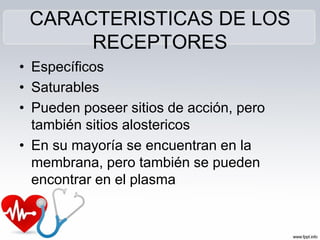 CARACTERISTICAS DE LOS
RECEPTORES
• Específicos
• Saturables
• Pueden poseer sitios de acción, pero
también sitios alostericos
• En su mayoría se encuentran en la
membrana, pero también se pueden
encontrar en el plasma
 