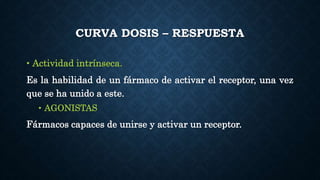 CURVA DOSIS – RESPUESTA
• Actividad intrínseca.
Es la habilidad de un fármaco de activar el receptor, una vez
que se ha unido a este.
• AGONISTAS
Fármacos capaces de unirse y activar un receptor.
 