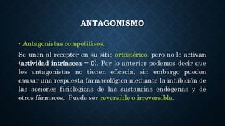 ANTAGONISMO
• Antagonistas competitivos.
Se unen al receptor en su sitio ortostérico, pero no lo activan
(actividad intrínseca = 0). Por lo anterior podemos decir que
los antagonistas no tienen eficacia, sin embargo pueden
causar una respuesta farmacológica mediante la inhibición de
las acciones fisiológicas de las sustancias endógenas y de
otros fármacos. Puede ser reversible o irreversible.
 