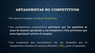 ANTAGONISTAS NO COMPETITIVOS
• Se unen al receptor en sitios alostéricos.
• Los antagonistas competitivos previenen que los agonistas se
unan de manera apropiada a sus receptores o bien previenen que
estos (agonistas) activen el receptor.
• Los receptores que permanecen sin ser ocupados por el
antagonista retienen la misma afinidad y ED50 para el agonista.
 
