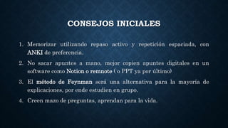 CONSEJOS INICIALES
1. Memorizar utilizando repaso activo y repetición espaciada, con
ANKI de preferencia.
2. No sacar apuntes a mano, mejor copien apuntes digitales en un
software como Notion o remnote ( o PPT ya por último)
3. El método de Feynman será una alternativa para la mayoría de
explicaciones, por ende estudien en grupo.
4. Creen mazo de preguntas, aprendan para la vida.
 