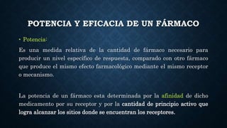 POTENCIA Y EFICACIA DE UN FÁRMACO
• Potencia:
Es una medida relativa de la cantidad de fármaco necesario para
producir un nivel específico de respuesta, comparado con otro fármaco
que produce el mismo efecto farmacológico mediante el mismo receptor
o mecanismo.
La potencia de un fármaco esta determinada por la afinidad de dicho
medicamento por su receptor y por la cantidad de principio activo que
logra alcanzar los sitios donde se encuentran los receptores.
 