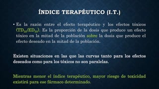 ÍNDICE TERAPÉUTICO (I.T.)
• Es la razón entre el efecto terapéutico y los efectos tóxicos
(TD50/ED50). Es la proporción de la dosis que produce un efecto
tóxico en la mitad de la población sobre la dosis que produce el
efecto deseado en la mitad de la población.
Existen situaciones en las que las curvas tanto para los efectos
deseados como para los tóxicos no son paralelas.
Mientras menor el índice terapéutico, mayor riesgo de toxicidad
existirá para ese fármaco determinado.
 
