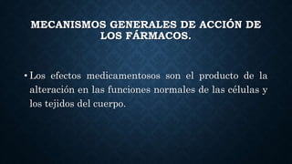 MECANISMOS GENERALES DE ACCIÓN DE
LOS FÁRMACOS.
• Los efectos medicamentosos son el producto de la
alteración en las funciones normales de las células y
los tejidos del cuerpo.
 