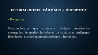 INTERACCIONES FÁRMACO – RECEPTOR.
• Receptores
Macromoléculas que existencia biológica constitutiva
encargadas de mediar los efectos de sustancias endógenas
fisiológicas, a saber, neurotransmisores y hormonas.
 