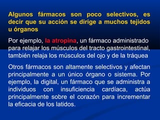 Algunos fármacos son poco selectivos, es
decir que su acción se dirige a muchos tejidos
u órganos
Por ejemplo, la atropina, un fármaco administrado
para relajar los músculos del tracto gastrointestinal,
también relaja los músculos del ojo y de la tráquea
Otros fármacos son altamente selectivos y afectan
principalmente a un único órgano o sistema. Por
ejemplo, la digital, un fármaco que se administra a
individuos con insuficiencia cardíaca, actúa
principalmente sobre el corazón para incrementar
la eficacia de los latidos.
 