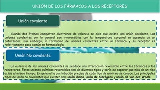 UNIÓN DE LOS FÁRMACOS A LOS RECEPTORES
Cuando dos átomos comparten electrones de valencia se dice que existe una unión covalente. Las
uniones covalentes por lo general son irreversibles con la temperatura corporal en ausencia de un
catalizador. Sin embargo, la formación de uniones covalentes entre un fármaco y su receptor es
relativamente poco común en farmacología
Unión covalente
En ausencia de las uniones covalentes se produce una interacción reversible entre los fármacos y los
receptores. Estas uniones químicas reversibles son de diversos tipos y sería de esperar que más de un tipo
actúe al mismo tiempo. En general la contribución precisa de cada tipo de unión no se conoce. Los principales
tipos de unión no covalentes que existen son: unión iónica, unión de hidrógeno y unión de van der Waals.
Unión No covalente
 