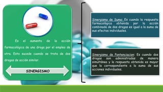 Es el aumento de la acción
farmacológica de una droga por el empleo de
otra. Esto sucede cuando se trata de dos
drogas de acción similar.
SINERGISMO
Sinergismo de Suma: Es cuando la respuesta
farmacológica obtenida por la acción
combinada de dos drogas es igual a la suma de
sus efectos individuales.
Sinergismo de Pontenciacion: Es cuando dos
drogas son administradas de manera
simultánea y la respuesta obtenida es mayor
que la correspondiente a la suma de sus
acciones individuales.
 