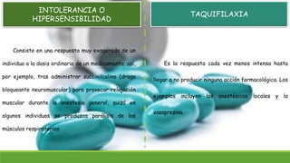 INTOLERANCIA O
HIPERSENSIBILIDAD
Consiste en una respuesta muy exagerada de un
individuo a la dosis ordinaria de un medicamento; así,
por ejemplo, tras administrar succinilcolina (droga
bloqueante neuromuscular) para provocar relajación
muscular durante la anestesia general, quizá en
algunos individuos se produzca parálisis de los
músculos respiratorios.
Es la respuesta cada vez menos intensa hasta
llegar a no producir ninguna acción farmacológica. Los
ejemplos incluyen los anestésicos locales y la
vasopresina.
TAQUIFILAXIA
 