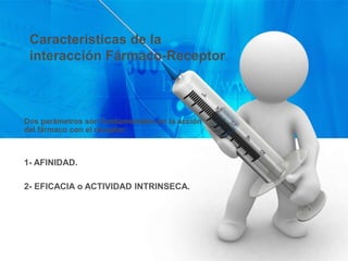 Características de la
interacción Fármaco-Receptor.
Dos parámetros son fundamentales en la acción
del fármaco con el receptor:
1- AFINIDAD.
2- EFICACIA o ACTIVIDAD INTRINSECA.
 
