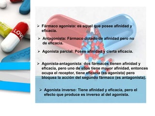  Fármaco agonista: es aquel que posee afinidad y
eficacia.
 Antagonista: Fármaco dotado de afinidad pero no
de eficacia.
 Agonista parcial: Posee afinidad y cierta eficacia.
 Agonista-antagonista: dos fármacos tienen afinidad y
eficacia, pero uno de ellos tiene mayor afinidad, entonces
ocupa el receptor, tiene eficacia (es agonista) pero
bloquea la acción del segundo fármaco (es antagonista).
 Agonista inverso: Tiene afinidad y eficacia, pero el
efecto que produce es inverso al del agonista.
 
