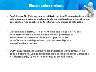  Fosfolipasa A2: Esta enzima es inhibida por los Glucocorticoides y de
esta manera se evita la producción de prostaglandinas y leucotrienes,
que son los responsables de la inflamación, broncoconstricción
 Monoaminoxidas(MAO): Importantísima enzima que interviene
en la metabolización de las catecolaminas, produciendo
metabolitos de aminados. Es inhibida por las IMAO,
psicofármacos antidepresivos o por los neurolépticos;
tranquilizantes mayores.
 DOPA-decarboxilasa: Enzima necesaria para la transformación de
dopa a dopamina. La dopadecarboxilasa es inhibida por la Carbidopa
y la Benzerazida, útiles en la enfermedad de Parkinson.
Efectos sobre enzimas:
 