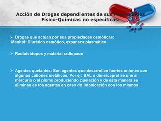 Acción de Drogas dependientes de sus Propiedades
Físico-Químicas no específicas:
 Drogas que actúan por sus propiedades osmóticas:
Manitol: Diurético osmótico, expansor plasmático
 Radioisótopos y material radiopaco
 Agentes quelantes: Son agentes que desarrollan fuertes uniones con
algunos cationes metálicos. Por ej: BAL o dimercaprol se une al
mercurio o al plomo produciendo quelación y de esta manera se
eliminan es tos agentes en caso de intoxicación con los mismos.
 