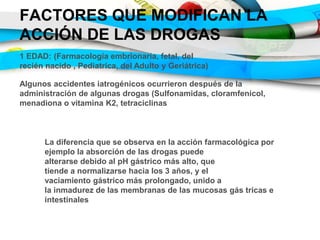 FACTORES QUE MODIFICAN LA
ACCIÓN DE LAS DROGAS
1 EDAD: (Farmacología embrionaria, fetal, del
recién nacido , Pediatrica, del Adulto y Geriátrica)
Algunos accidentes iatrogénicos ocurrieron después de la
administración de algunas drogas (Sulfonamidas, cloramfenicol,
menadiona o vitamina K2, tetraciclinas
La diferencia que se observa en la acción farmacológica por
ejemplo la absorción de las drogas puede
alterarse debido al pH gástrico más alto, que
tiende a normalizarse hacia los 3 años, y el
vaciamiento gástrico más prolongado, unido a
la inmadurez de las membranas de las mucosas gás tricas e
intestinales
 