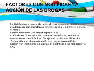 FACTORES QUE MODIFICAN LA
ACCIÓN DE LAS DROGAS
La distribución y transporte de las drogas en plasma también
pueden presentar importantes diferencias con el adulto. En general,
el recién
nacido demuestra una menor capacidad de
unión de los fármacos a las proteínas plasmáticas, una menor
concentración de albúmina, Por ejemplo sulfas con bilirrubina.
En los niños se observa también una mayor permeabilidad
capilar y un incremento de la difusión de drogas a las meninges y al
SNC
 