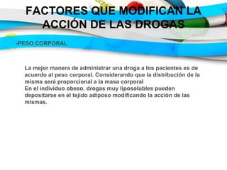 FACTORES QUE MODIFICAN LA
ACCIÓN DE LAS DROGAS
-PESO CORPORAL
La mejor manera de administrar una droga a los pacientes es de
acuerdo al peso corporal. Considerando que la distribución de la
misma será proporcional a la masa corporal
En el individuo obeso, drogas muy liposolubles pueden
depositarse en el tejido adiposo modificando la acción de las
mismas.
 