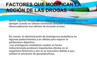 FACTORES QUE MODIFICAN LA
ACCIÓN DE LAS DROGAS
SEXO: Algunas drogas ejercen diferentes efectos según el sexo. Por
ejemplo cuando se utilizan hormonas sexuales como fármacos,
desencadenarán sus efectos de acuerdo al sexo.
Es común, la administración de andrógenos anabólicos en
algunos padecimientos o en atletas para mejorar la
perfomance deportiva.
Los andrógenos anabólicos usados en forma
indiscriminada producen importantes efectos en el
organismo femenino y aún en el masculino debido a que
inhiben la secreción de gonadotrofinas.
 