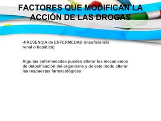 FACTORES QUE MODIFICAN LA
ACCIÓN DE LAS DROGAS
-PRESENCIA de ENFERMEDAD (insuficiencia
renal o hepática)
Algunas enfermedades pueden alterar los mecanismos
de detoxificación del organismo y de este modo alterar
las respuestas farmacológicas
 
