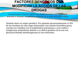 FACTORES GENÉTICOS QUE
MODIFICAN LA ACCIÓN DE LAS
DROGAS
Idiosincrasia: Ocurre cuando una droga provoca una respuesta
anormal o inusual, independientemente de la intensidad y la dosis.
También tiene un origen genético. Por ejemplo aproximadamente el 10%
de los hombres de raza negra desarrollan una anemia hemolítica grave
cuando son tratados con el antipalúdico primaquina, o con sulfas o
analgésicos antipiréticos debido a un déficit genético de la enz ima
glucosa-6-fosfato deshidrogenasa en los eritrocitos.
 