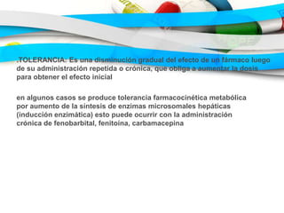.TOLERANCIA: Es una disminución gradual del efecto de un fármaco luego
de su administración repetida o crónica, que obliga a aumentar la dosis
para obtener el efecto inicial
en algunos casos se produce tolerancia farmacocinética metabólica
por aumento de la síntesis de enzimas microsomales hepáticas
(inducción enzimática) esto puede ocurrir con la administración
crónica de fenobarbital, fenitoína, carbamacepina
 